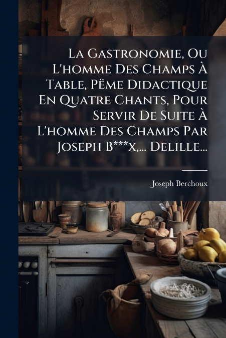 La Gastronomie, Ou L’homme Des Champs À Table, Pëme Didactique En Quatre Chants, Pour Servir De Suite À L’homme Des Champs Par Joseph B***x,... Delille...