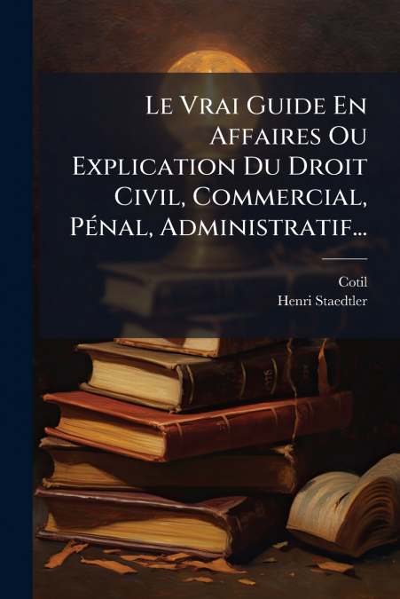 Le Vrai Guide En Affaires Ou Explication Du Droit Civil, Commercial, Pénal, Administratif...