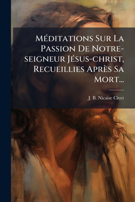 Méditations Sur La Passion De Notre-seigneur Jésus-christ, Recueillies Après Sa Mort...