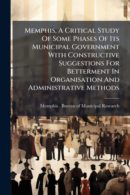 Memphis, A Critical Study Of Some Phases Of Its Municipal Government With Constructive Suggestions For Betterment In Organisation And Administrative Methods