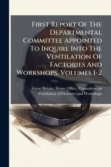 First Report Of The Departmental Committee Appointed To Inquire Into The Ventilation Of Factories And Workshops, Volumes 1-2