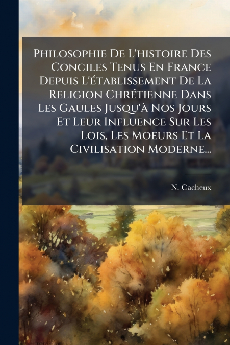 Philosophie De L’histoire Des Conciles Tenus En France Depuis L’établissement De La Religion Chrétienne Dans Les Gaules Jusqu’à Nos Jours Et Leur Influence Sur Les Lois, Les Moeurs Et La Civilisation 