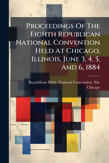 Proceedings Of The Eighth Republican National Convention Held At Chicago, Illinois, June 3, 4, 5, And 6, 1884