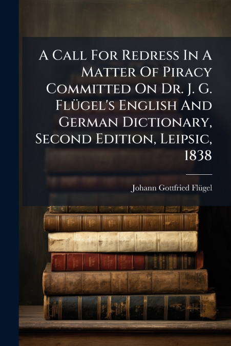 A Call For Redress In A Matter Of Piracy Committed On Dr. J. G. Flügel’s English And German Dictionary, Second Edition, Leipsic, 1838