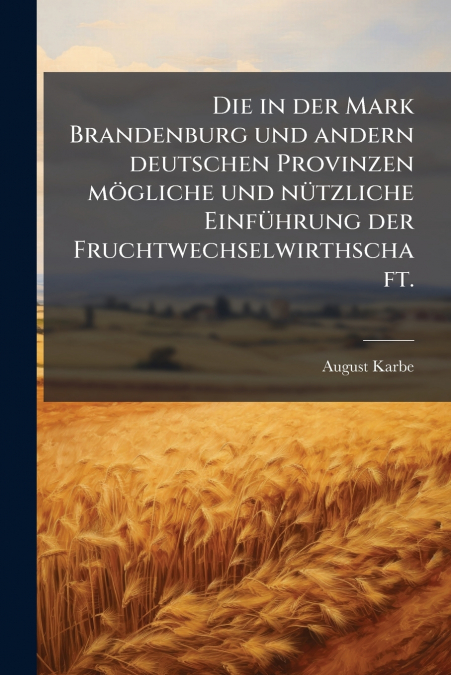 Die in der Mark Brandenburg und andern deutschen Provinzen mögliche und nützliche Einführung der Fruchtwechselwirthschaft.