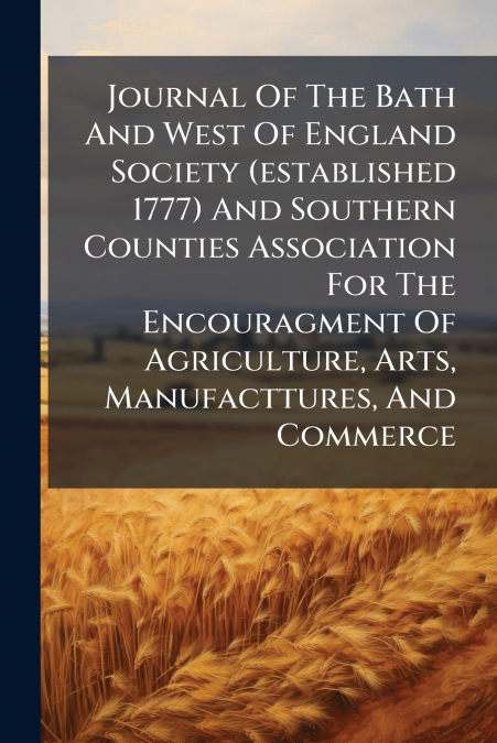 Journal Of The Bath And West Of England Society (established 1777) And Southern Counties Association For The Encouragment Of Agriculture, Arts, Manufacttures, And Commerce