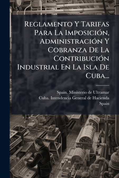 Reglamento Y Tarifas Para La Imposición, Administración Y Cobranza De La Contribución Industrial En La Isla De Cuba...