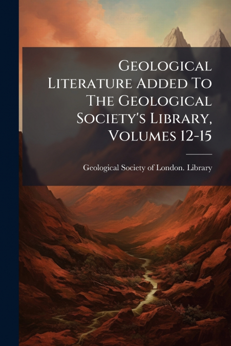 Geological Literature Added To The Geological Society’s Library, Volumes 12-15