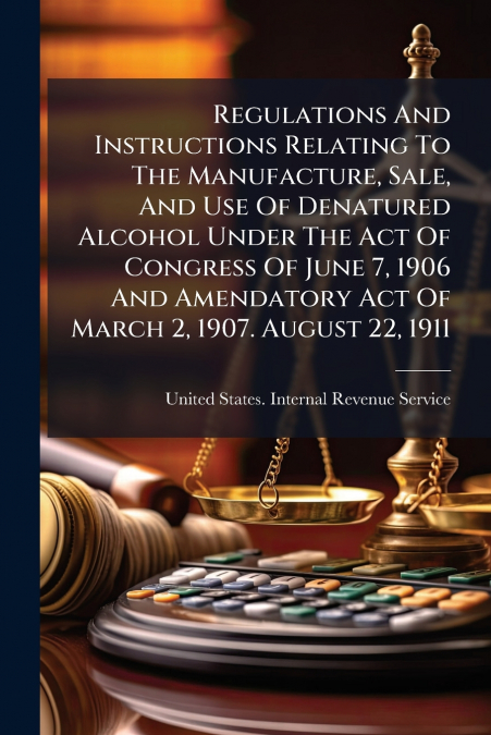 Regulations And Instructions Relating To The Manufacture, Sale, And Use Of Denatured Alcohol Under The Act Of Congress Of June 7, 1906 And Amendatory Act Of March 2, 1907. August 22, 1911