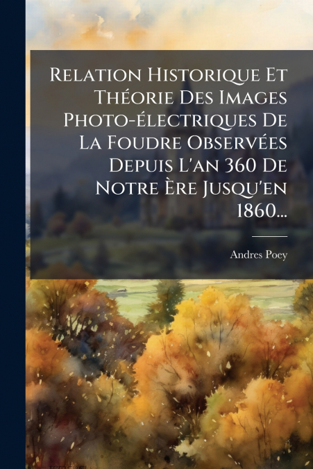 Relation Historique Et Théorie Des Images Photo-électriques De La Foudre Observées Depuis L’an 360 De Notre Ère Jusqu’en 1860...