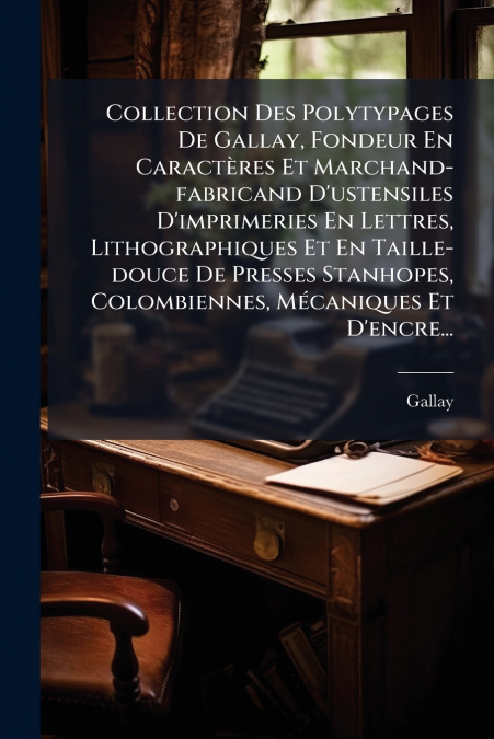 Collection Des Polytypages De Gallay, Fondeur En Caractères Et Marchand-fabricand D’ustensiles D’imprimeries En Lettres, Lithographiques Et En Taille-douce De Presses Stanhopes, Colombiennes, Mécaniqu