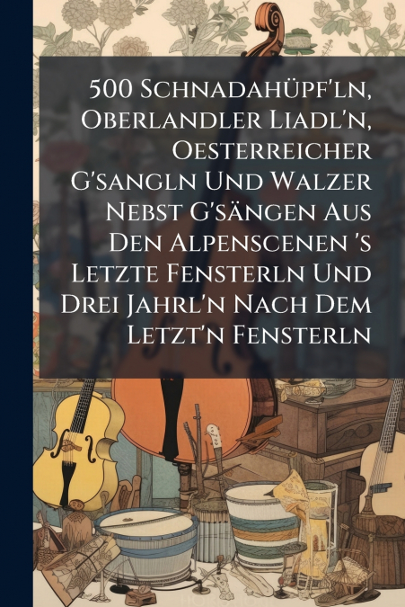 500 Schnadahüpf’ln, Oberlandler Liadl’n, Oesterreicher G’sangln Und Walzer Nebst G’sängen Aus Den Alpenscenen ’s Letzte Fensterln Und Drei Jahrl’n Nach Dem Letzt’n Fensterln