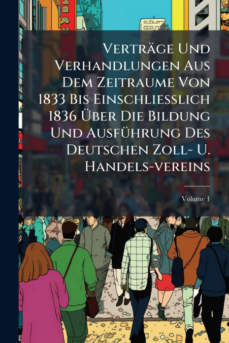 Verträge Und Verhandlungen Aus Dem Zeitraume Von 1833 Bis Einschliesslich 1836 Über Die Bildung Und Ausführung Des Deutschen Zoll- U. Handels-vereins; Volume 1