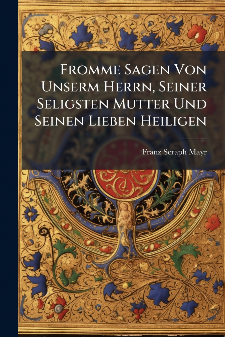 Fromme Sagen Von Unserm Herrn, Seiner Seligsten Mutter Und Seinen Lieben Heiligen