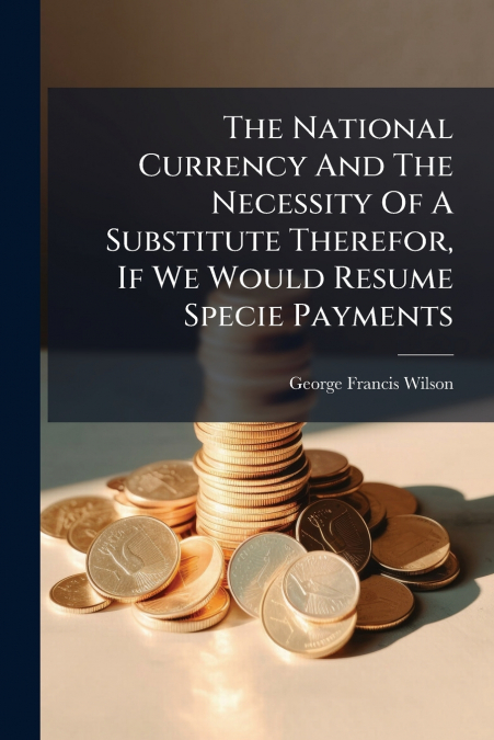 The National Currency And The Necessity Of A Substitute Therefor, If We Would Resume Specie Payments