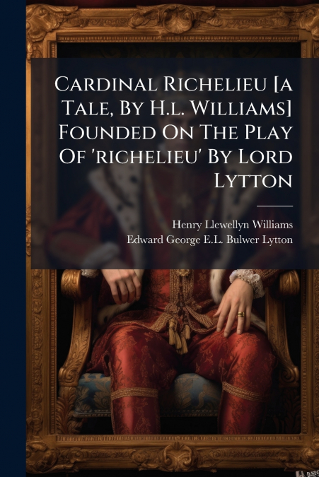 Cardinal Richelieu [a Tale, By H.l. Williams] Founded On The Play Of ’richelieu’ By Lord Lytton