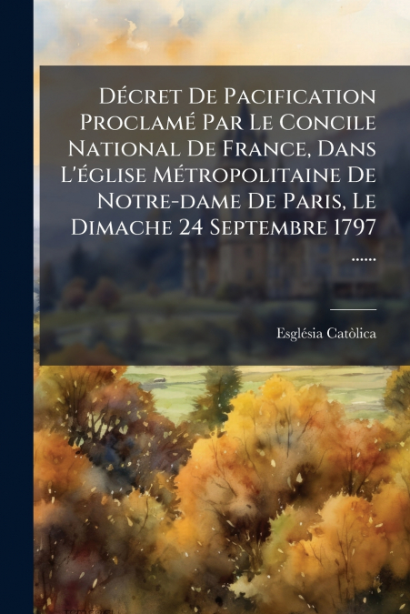 Décret De Pacification Proclamé Par Le Concile National De France, Dans L’église Métropolitaine De Notre-dame De Paris, Le Dimache 24 Septembre 1797 ......