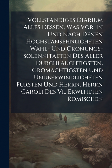 Vollstandiges Diarium Alles Dessen, Was Vor, In Und Nach Denen Hochstansehnlichsten Wahl- Und Cronungs-solennitaeten Des Aller Durchlauchtigsten, Gromachtigsten Und Unuberwindlichsten Fursten Und Herr
