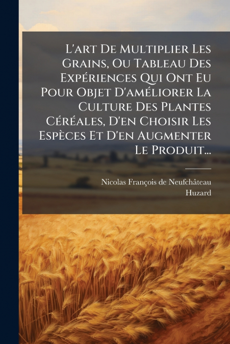 L’art De Multiplier Les Grains, Ou Tableau Des Expériences Qui Ont Eu Pour Objet D’améliorer La Culture Des Plantes Céréales, D’en Choisir Les Espèces Et D’en Augmenter Le Produit...