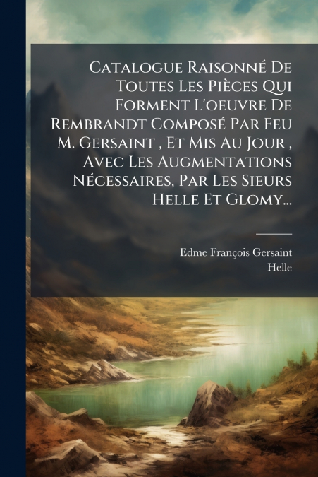 Catalogue Raisonné De Toutes Les Pièces Qui Forment L’oeuvre De Rembrandt Composé Par Feu M. Gersaint , Et Mis Au Jour , Avec Les Augmentations Nécessaires, Par Les Sieurs Helle Et Glomy...