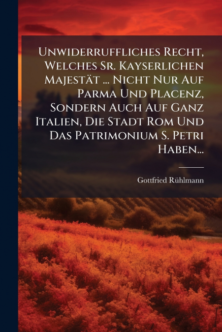 Unwiderruffliches Recht, Welches Sr. Kayserlichen Majestät ... Nicht Nur Auf Parma Und Placenz, Sondern Auch Auf Ganz Italien, Die Stadt Rom Und Das Patrimonium S. Petri Haben...