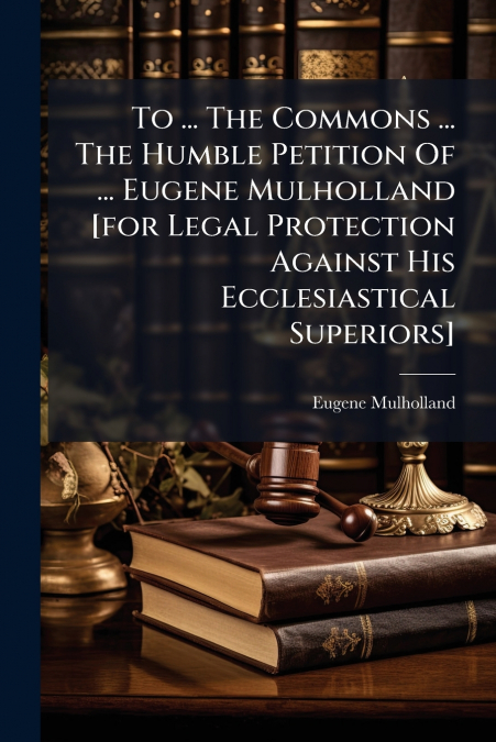 To ... The Commons ... The Humble Petition Of ... Eugene Mulholland [for Legal Protection Against His Ecclesiastical Superiors]
