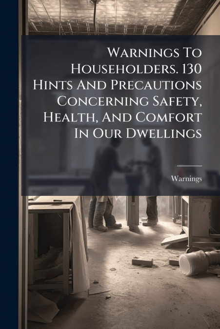 Warnings To Householders. 130 Hints And Precautions Concerning Safety, Health, And Comfort In Our Dwellings