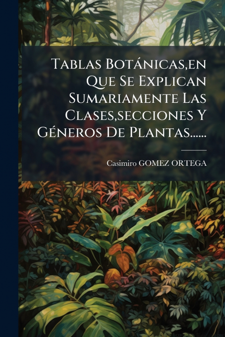 Tablas Botánicas,en Que Se Explican Sumariamente Las Clases,secciones Y Géneros De Plantas......