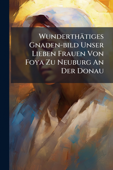 Wunderthätiges Gnaden-bild Unser Lieben Frauen Von Foya Zu Neuburg An Der Donau