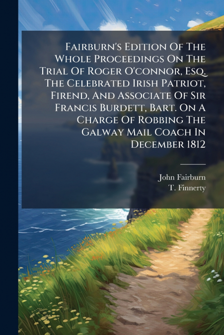Fairburn’s Edition Of The Whole Proceedings On The Trial Of Roger O’connor, Esq. The Celebrated Irish Patriot, Firend, And Associate Of Sir Francis Burdett, Bart. On A Charge Of Robbing The Galway Mai