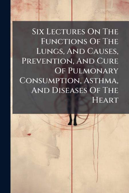 Six Lectures On The Functions Of The Lungs, And Causes, Prevention, And Cure Of Pulmonary Consumption, Asthma, And Diseases Of The Heart