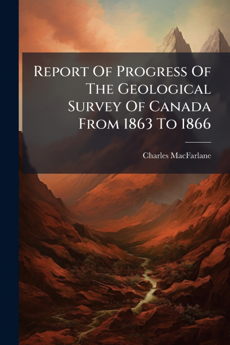 Report Of Progress Of The Geological Survey Of Canada From 1863 To 1866