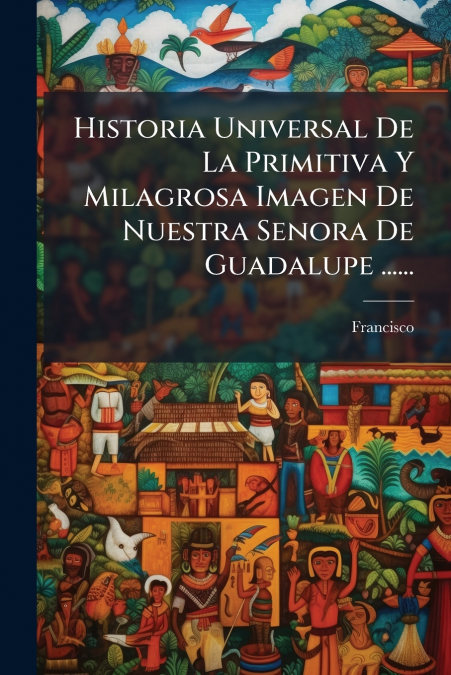 Historia Universal De La Primitiva Y Milagrosa Imagen De Nuestra Senora De Guadalupe ......