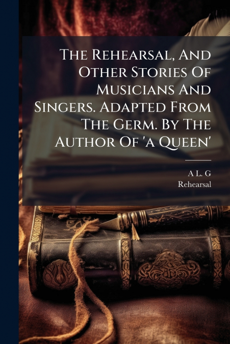 The Rehearsal, And Other Stories Of Musicians And Singers. Adapted From The Germ. By The Author Of ’a Queen’