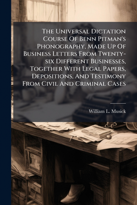 The Universal Dictation Course Of Benn Pitman’s Phonography, Made Up Of Business Letters From Twenty-six Different Businesses, Together With Legal Papers, Depositions, And Testimony From Civil And Cri
