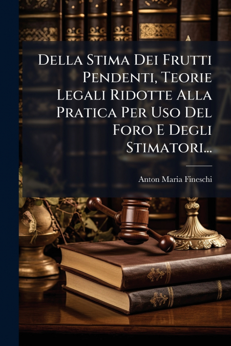 Della Stima Dei Frutti Pendenti, Teorie Legali Ridotte Alla Pratica Per Uso Del Foro E Degli Stimatori...