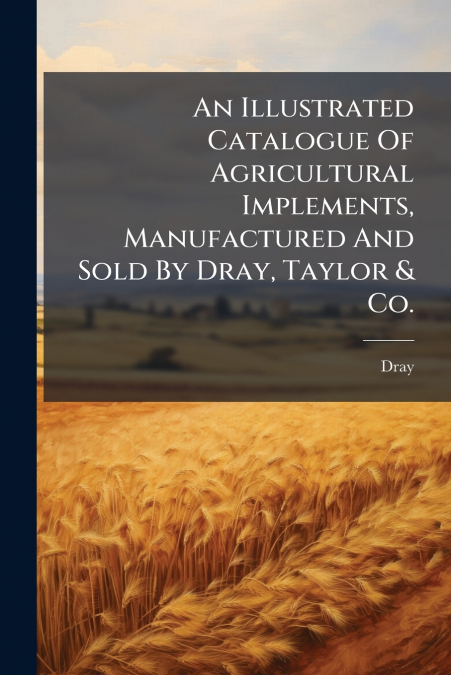 An Illustrated Catalogue Of Agricultural Implements, Manufactured And Sold By Dray, Taylor & Co.