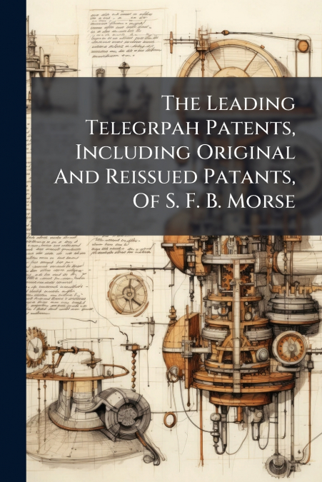 The Leading Telegrpah Patents, Including Original And Reissued Patants, Of S. F. B. Morse