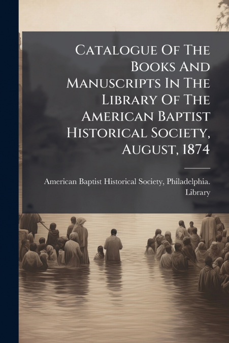 Catalogue Of The Books And Manuscripts In The Library Of The American Baptist Historical Society, August, 1874