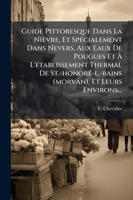 Guide Pittoresque Dans La Nièvre, Et Spécialement Dans Nevers, Aux Eaux De Pougues Et À L’établissement Thermal De St.-honoré-l.-bains (morvan), Et Leurs Environs...