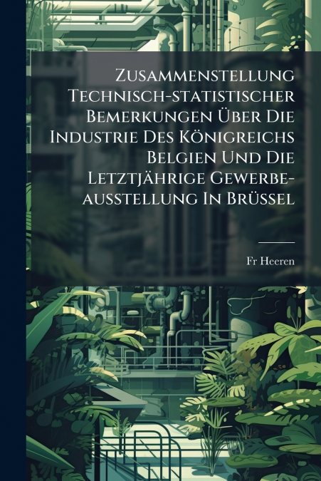 Zusammenstellung Technisch-statistischer Bemerkungen Über Die Industrie Des Königreichs Belgien Und Die Letztjährige Gewerbe-ausstellung In Brüssel