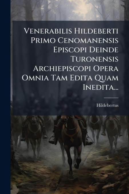 Venerabilis Hildeberti Primo Cenomanensis Episcopi Deinde Turonensis Archiepiscopi Opera Omnia Tam Edita Quam Inedita...