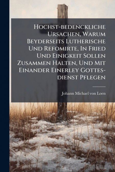Hochst-bedenckliche Ursachen, Warum Beyderseits Lutherische Und Refomirte, In Fried Und Einigkeit Sollen Zusammen Halten, Und Mit Einander Einerley Gottes-dienst Pflegen
