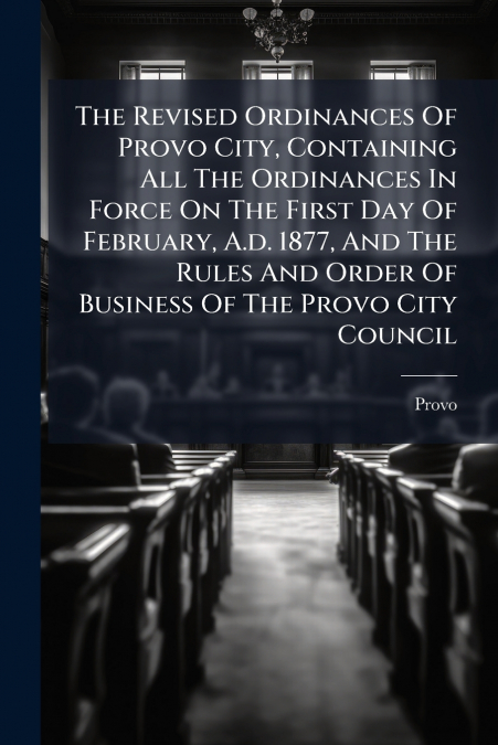 The Revised Ordinances Of Provo City, Containing All The Ordinances In Force On The First Day Of February, A.d. 1877, And The Rules And Order Of Business Of The Provo City Council