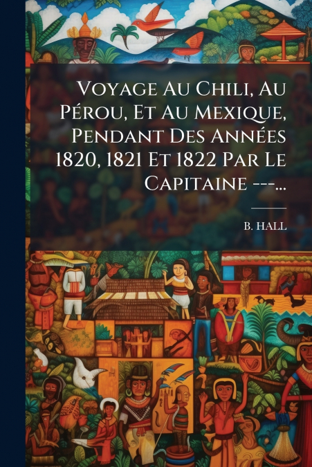 Voyage Au Chili, Au Pérou, Et Au Mexique, Pendant Des Années 1820, 1821 Et 1822 Par Le Capitaine ---...