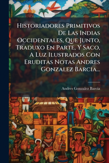 Historiadores Primitivos De Las Indias Occidentales, Que Junto, Traduxo En Parte, Y Saco, A Luz Ilustrados Con Eruditas Notas Andres Gonzalez Barcia...