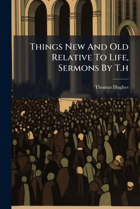 Things New And Old Relative To Life, Sermons By T.h