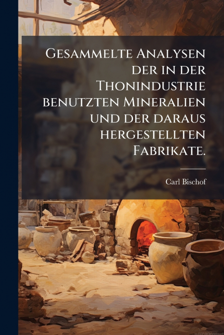 Gesammelte Analysen der in der Thonindustrie benutzten Mineralien und der daraus hergestellten Fabrikate.