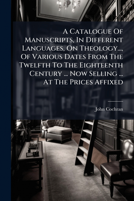 A Catalogue Of Manuscripts, In Different Languages, On Theology..., Of Various Dates From The Twelfth To The Eighteenth Century ... Now Selling ... At The Prices Affixed
