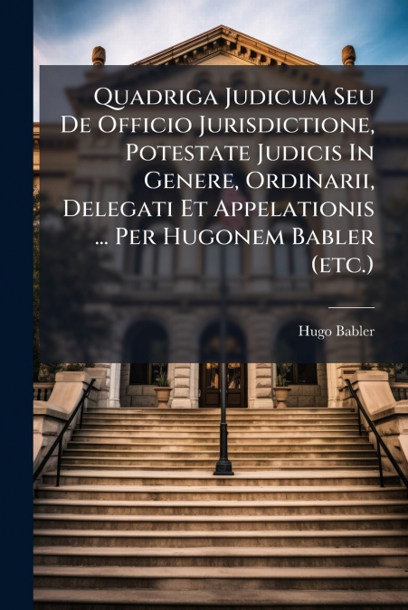 Quadriga Judicum Seu De Officio Jurisdictione, Potestate Judicis In Genere, Ordinarii, Delegati Et Appelationis ... Per Hugonem Babler (etc.)